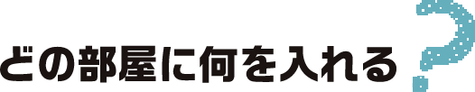 どの部屋に何をいれる?